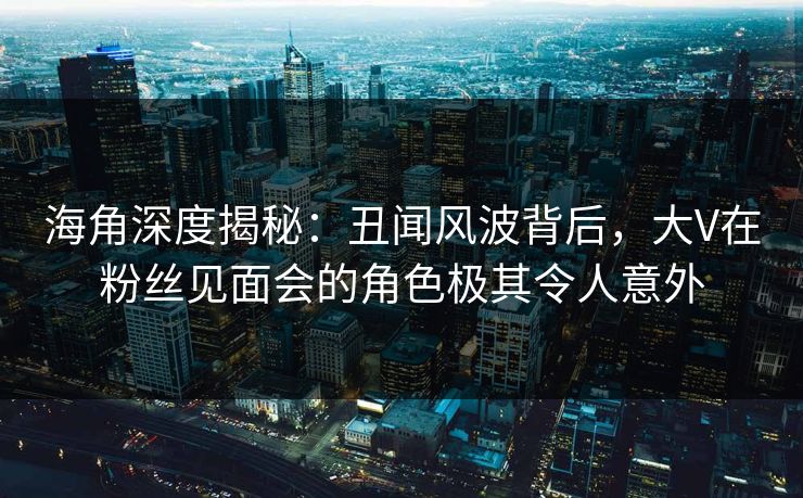 海角深度揭秘：丑闻风波背后，大V在粉丝见面会的角色极其令人意外