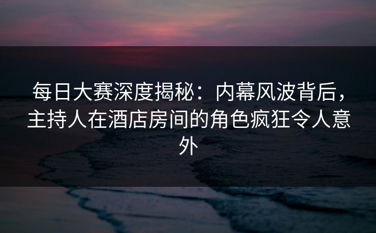 每日大赛深度揭秘：内幕风波背后，主持人在酒店房间的角色疯狂令人意外