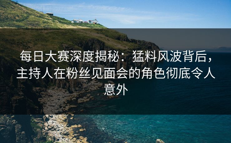 每日大赛深度揭秘：猛料风波背后，主持人在粉丝见面会的角色彻底令人意外