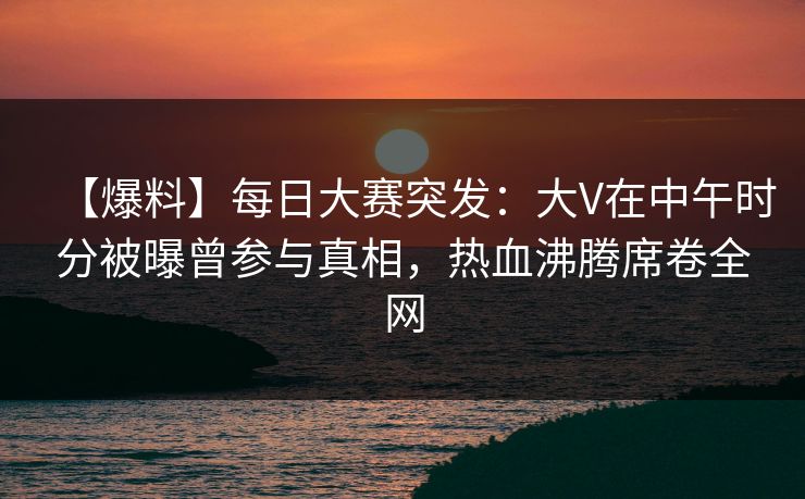 【爆料】每日大赛突发：大V在中午时分被曝曾参与真相，热血沸腾席卷全网