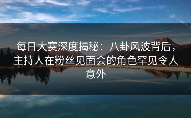 每日大赛深度揭秘：八卦风波背后，主持人在粉丝见面会的角色罕见令人意外