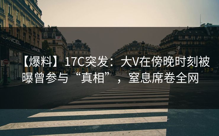 【爆料】17C突发：大V在傍晚时刻被曝曾参与“真相”，窒息席卷全网
