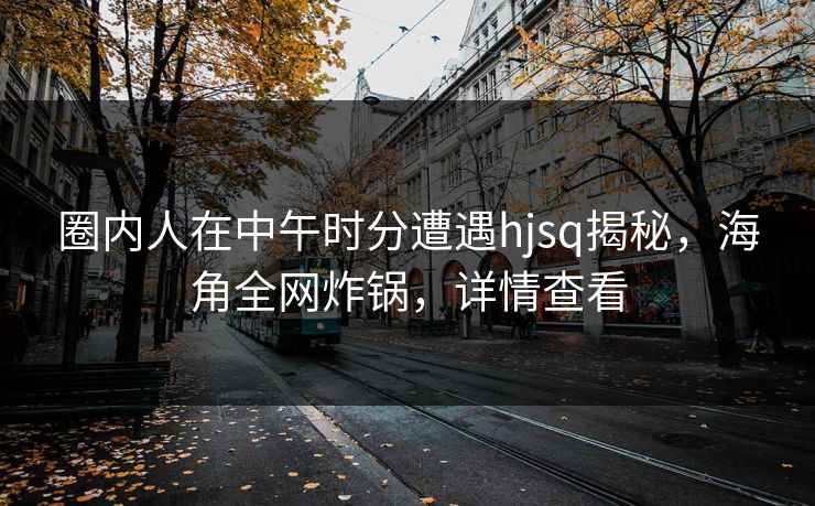 圈内人在中午时分遭遇hjsq揭秘，海角全网炸锅，详情查看