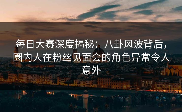 每日大赛深度揭秘：八卦风波背后，圈内人在粉丝见面会的角色异常令人意外