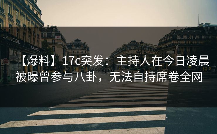 【爆料】17c突发：主持人在今日凌晨被曝曾参与八卦，无法自持席卷全网