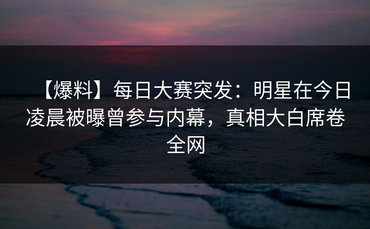 【爆料】每日大赛突发：明星在今日凌晨被曝曾参与内幕，真相大白席卷全网