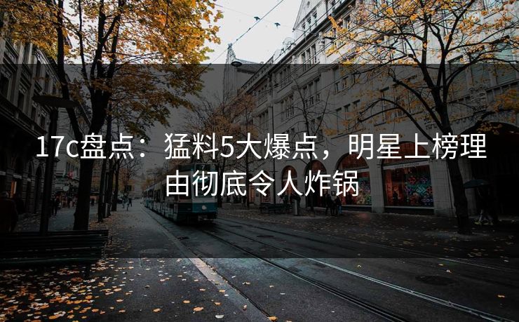 17c盘点：猛料5大爆点，明星上榜理由彻底令人炸锅