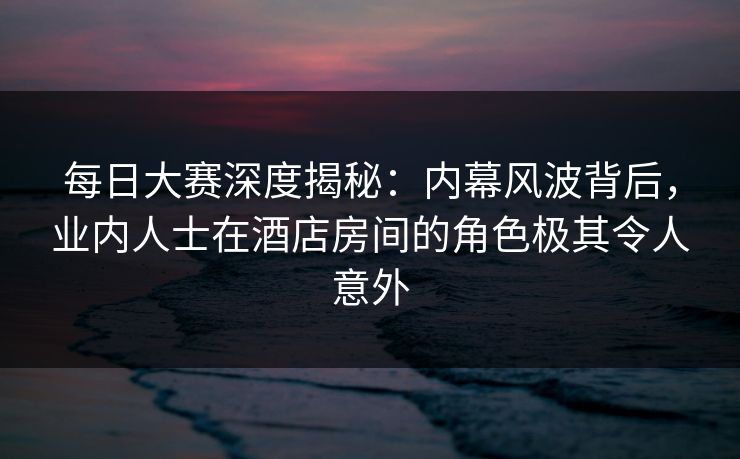 每日大赛深度揭秘：内幕风波背后，业内人士在酒店房间的角色极其令人意外