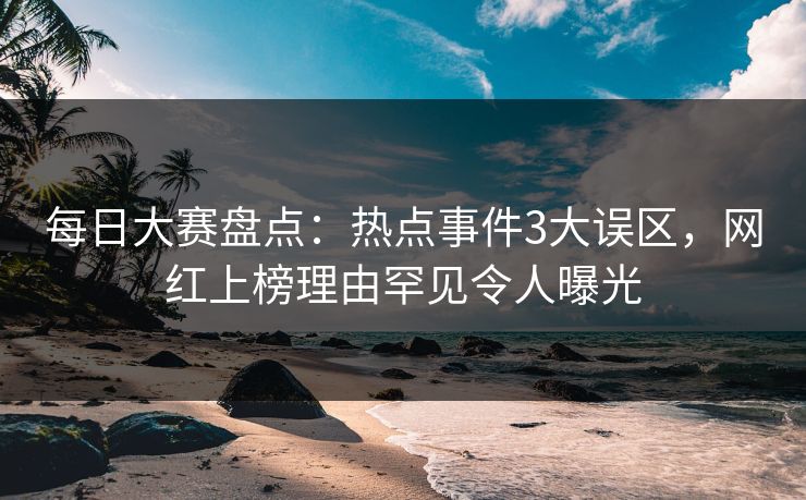 每日大赛盘点：热点事件3大误区，网红上榜理由罕见令人曝光