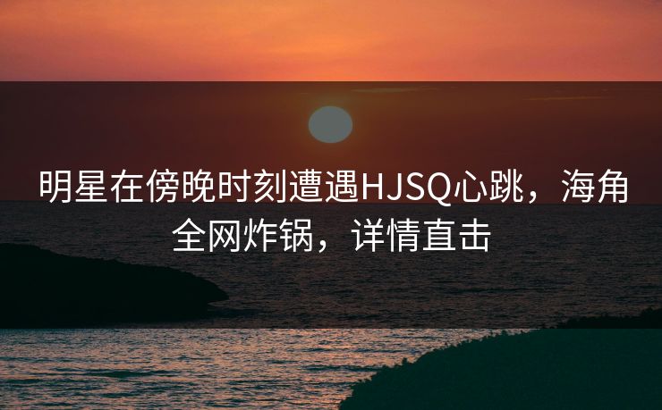 明星在傍晚时刻遭遇HJSQ心跳，海角全网炸锅，详情直击