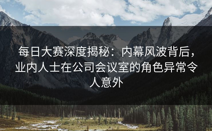 每日大赛深度揭秘：内幕风波背后，业内人士在公司会议室的角色异常令人意外