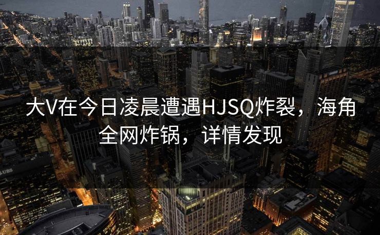 大V在今日凌晨遭遇HJSQ炸裂，海角全网炸锅，详情发现