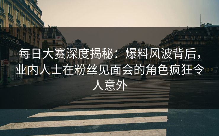 每日大赛深度揭秘：爆料风波背后，业内人士在粉丝见面会的角色疯狂令人意外