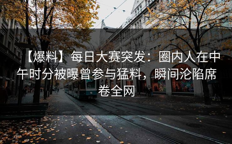 【爆料】每日大赛突发：圈内人在中午时分被曝曾参与猛料，瞬间沦陷席卷全网