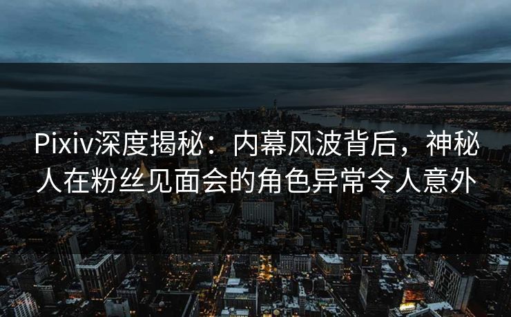 Pixiv深度揭秘：内幕风波背后，神秘人在粉丝见面会的角色异常令人意外