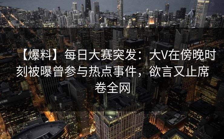 【爆料】每日大赛突发：大V在傍晚时刻被曝曾参与热点事件，欲言又止席卷全网