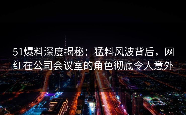 51爆料深度揭秘：猛料风波背后，网红在公司会议室的角色彻底令人意外