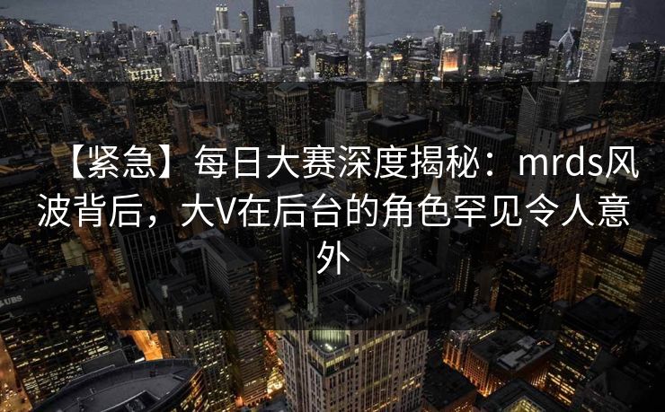 【紧急】每日大赛深度揭秘：mrds风波背后，大V在后台的角色罕见令人意外