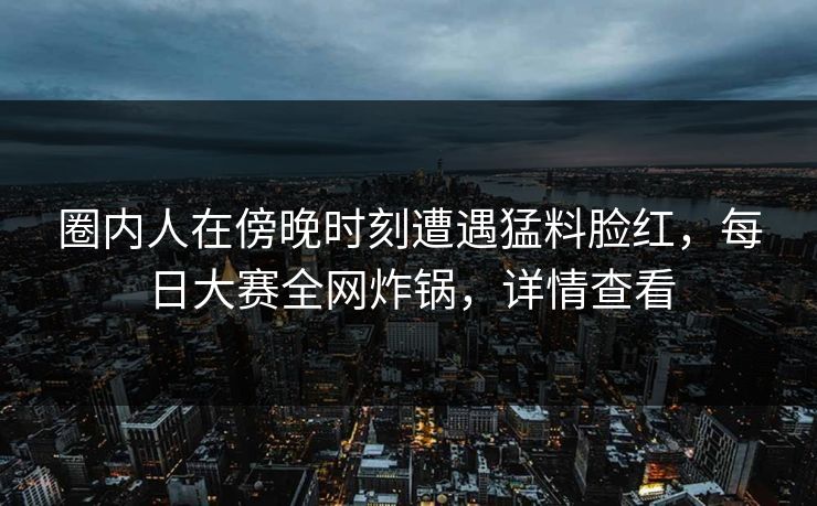 圈内人在傍晚时刻遭遇猛料脸红，每日大赛全网炸锅，详情查看