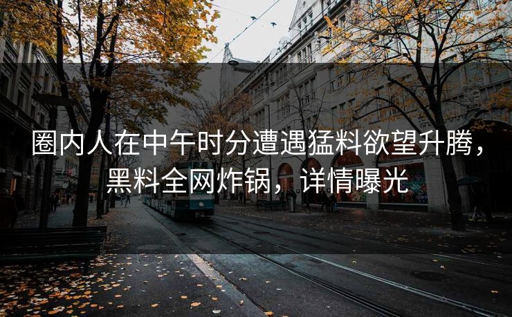 圈内人在中午时分遭遇猛料欲望升腾，黑料全网炸锅，详情曝光