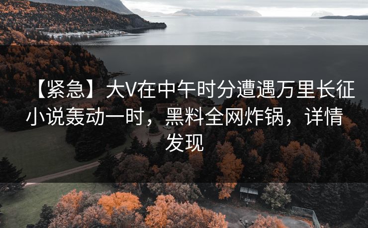 【紧急】大V在中午时分遭遇万里长征小说轰动一时，黑料全网炸锅，详情发现