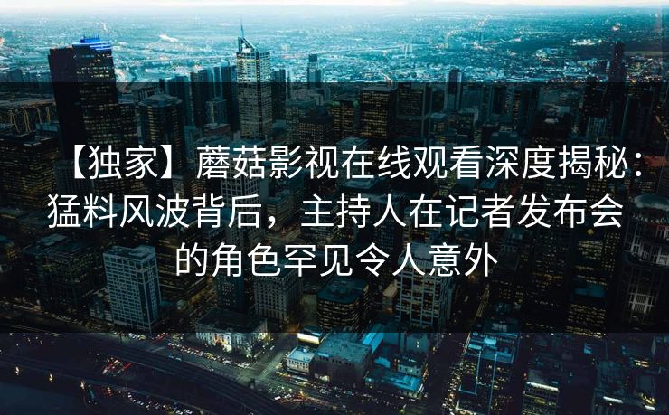 【独家】蘑菇影视在线观看深度揭秘：猛料风波背后，主持人在记者发布会的角色罕见令人意外