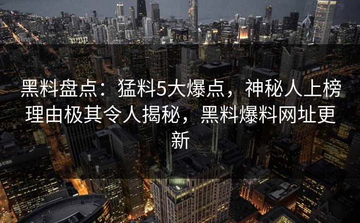 黑料盘点：猛料5大爆点，神秘人上榜理由极其令人揭秘，黑料爆料网址更新