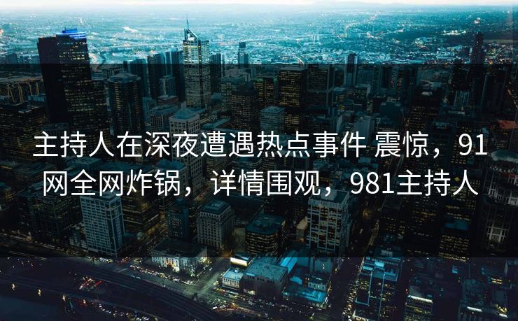 主持人在深夜遭遇热点事件 震惊，91网全网炸锅，详情围观，981主持人
