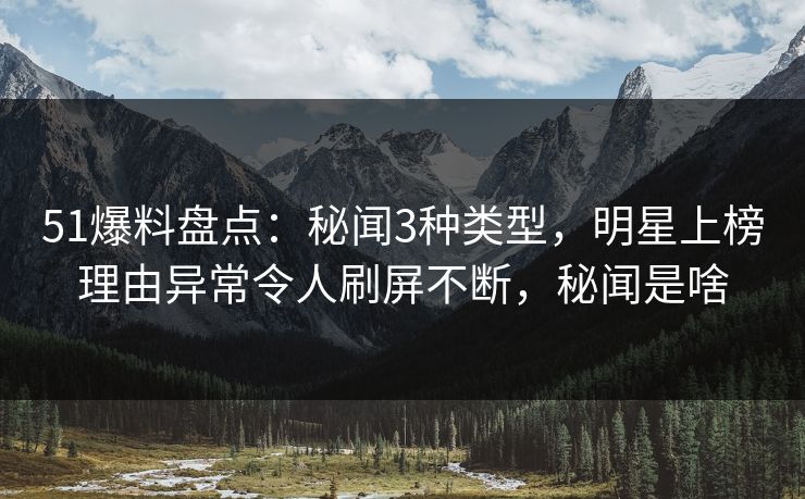 51爆料盘点：秘闻3种类型，明星上榜理由异常令人刷屏不断，秘闻是啥