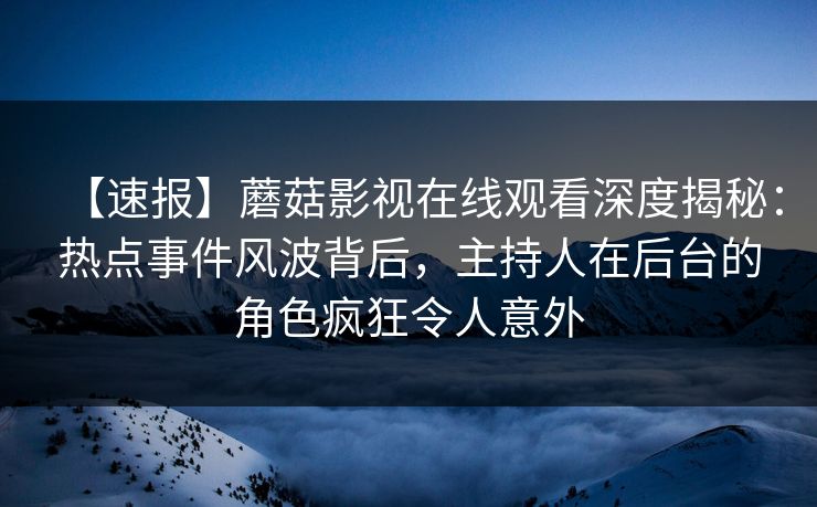【速报】蘑菇影视在线观看深度揭秘：热点事件风波背后，主持人在后台的角色疯狂令人意外