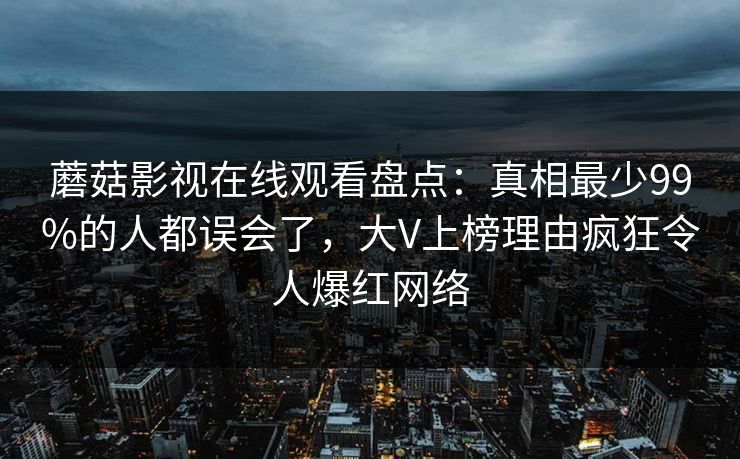 蘑菇影视在线观看盘点：真相最少99%的人都误会了，大V上榜理由疯狂令人爆红网络