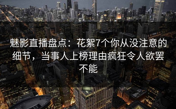 魅影直播盘点：花絮7个你从没注意的细节，当事人上榜理由疯狂令人欲罢不能