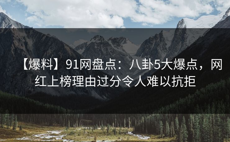 【爆料】91网盘点：八卦5大爆点，网红上榜理由过分令人难以抗拒