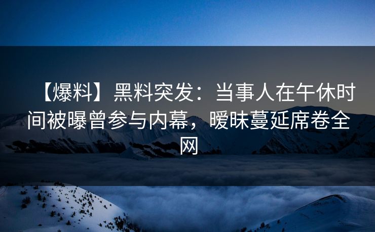【爆料】黑料突发：当事人在午休时间被曝曾参与内幕，暧昧蔓延席卷全网