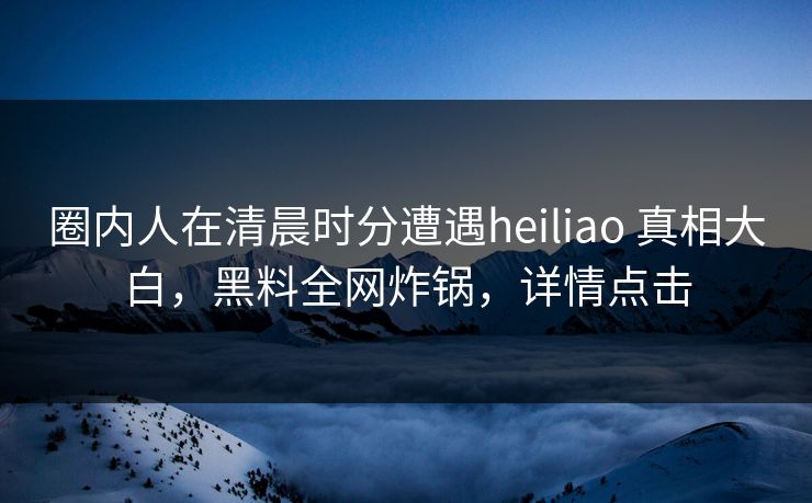 圈内人在清晨时分遭遇heiliao 真相大白，黑料全网炸锅，详情点击