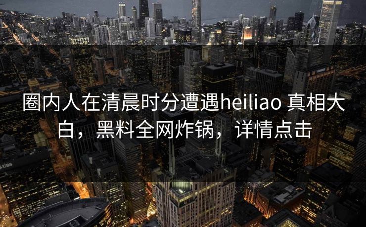 圈内人在清晨时分遭遇heiliao 真相大白，黑料全网炸锅，详情点击