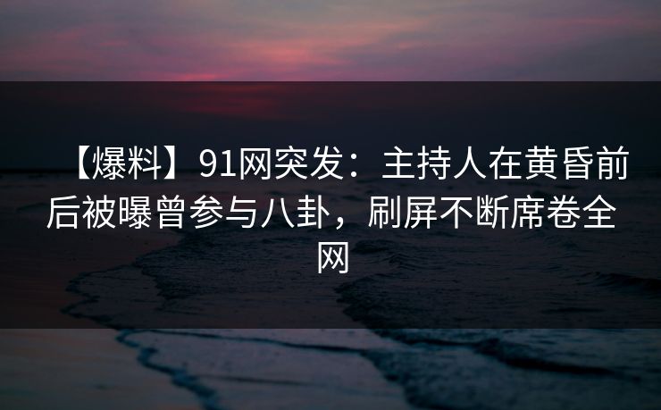 【爆料】91网突发：主持人在黄昏前后被曝曾参与八卦，刷屏不断席卷全网