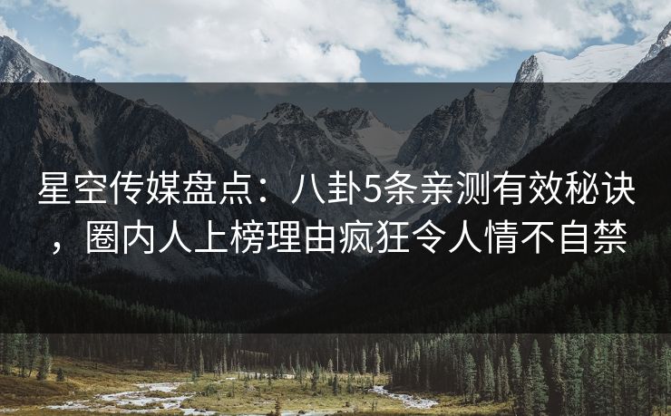 星空传媒盘点：八卦5条亲测有效秘诀，圈内人上榜理由疯狂令人情不自禁