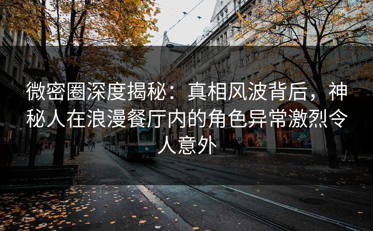 微密圈深度揭秘：真相风波背后，神秘人在浪漫餐厅内的角色异常激烈令人意外