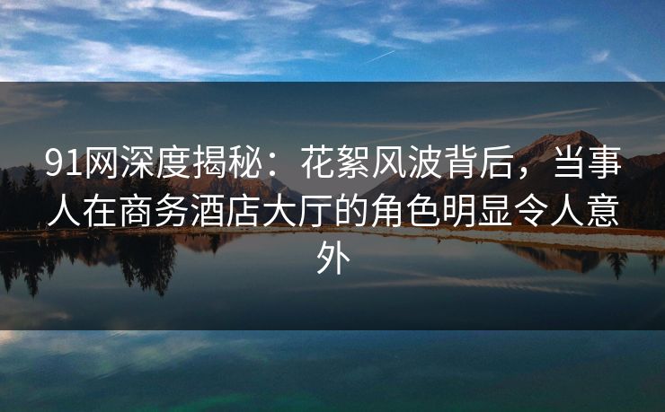 91网深度揭秘：花絮风波背后，当事人在商务酒店大厅的角色明显令人意外