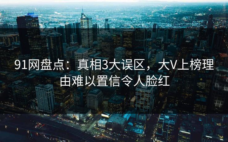91网盘点：真相3大误区，大V上榜理由难以置信令人脸红