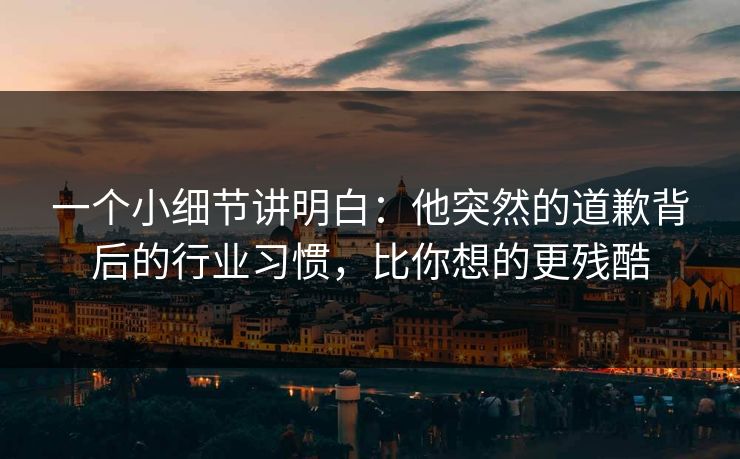 一个小细节讲明白:他突然的道歉背后的行业习惯,比你想的更残酷 一个小细节讲明白:他突然的道歉背后的行业习惯,比你想的更残酷