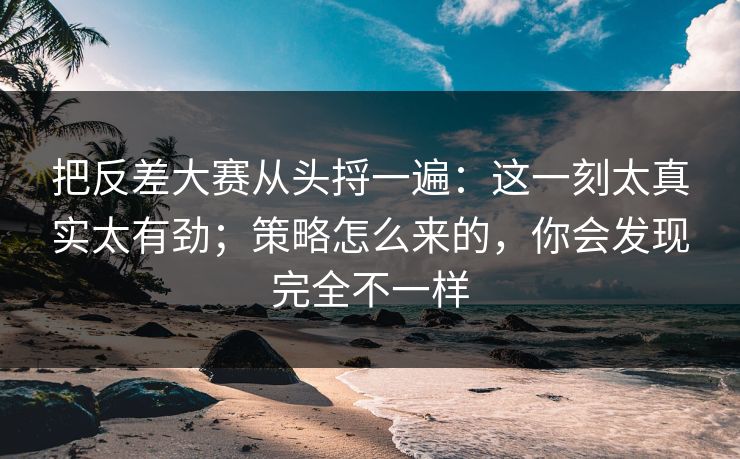 把反差大赛从头捋一遍：这一刻太真实太有劲；策略怎么来的，你会发现完全不一样