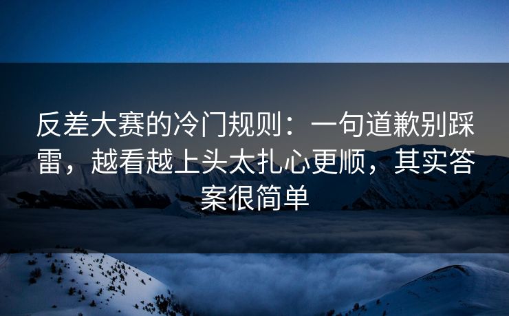 反差大赛的冷门规则：一句道歉别踩雷，越看越上头太扎心更顺，其实答案很简单