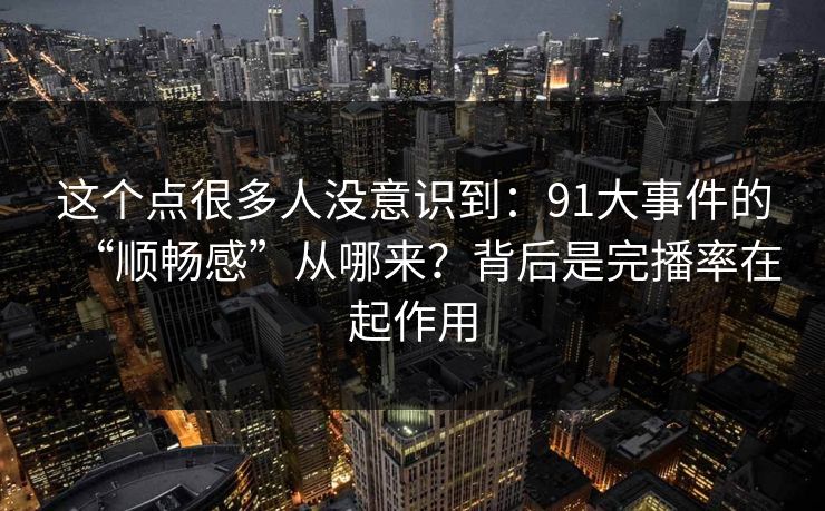 这个点很多人没意识到：91大事件的“顺畅感”从哪来？背后是完播率在起作用