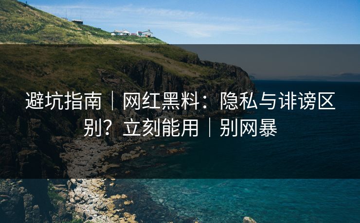 避坑指南｜网红黑料：隐私与诽谤区别？立刻能用｜别网暴