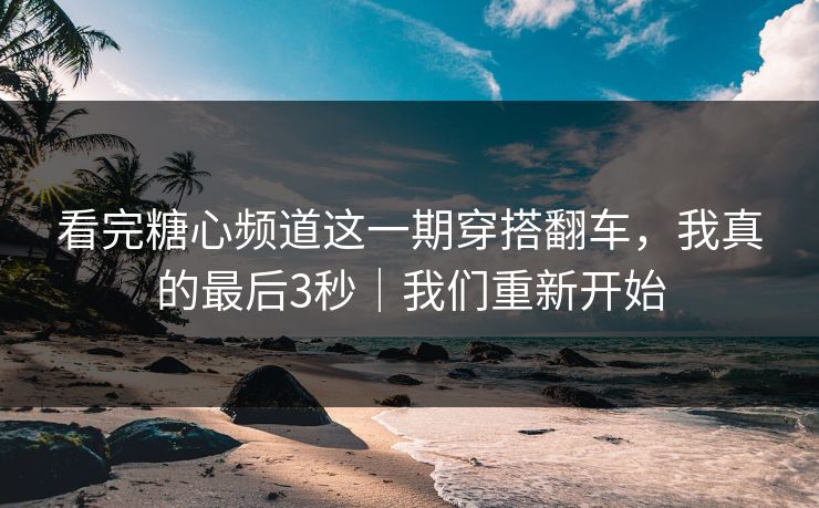 看完糖心频道这一期穿搭翻车，我真的最后3秒｜我们重新开始
