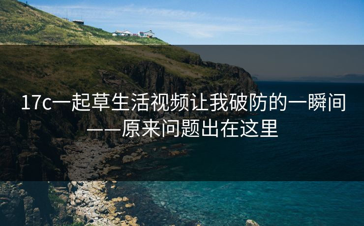 17c一起草生活视频让我破防的一瞬间——原来问题出在这里
