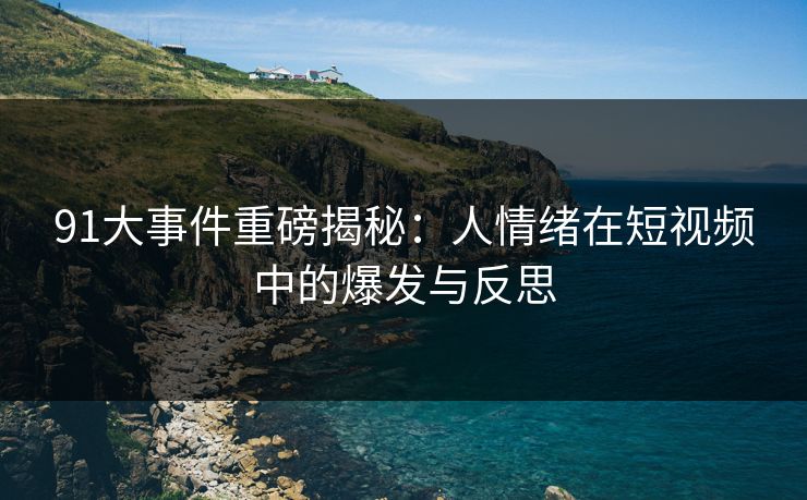 91大事件重磅揭秘：人情绪在短视频中的爆发与反思