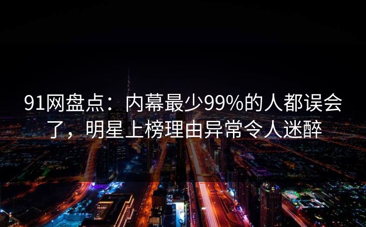 91网盘点：内幕最少99%的人都误会了，明星上榜理由异常令人迷醉
